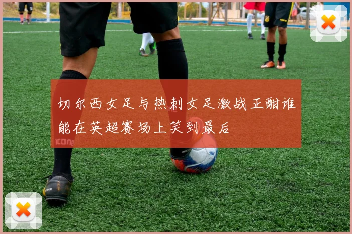切尔西女足与热刺女足激战正酣谁能在英超赛场上笑到最后