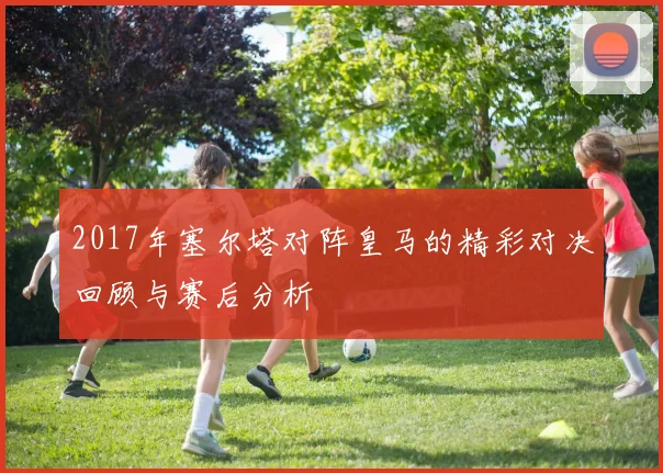 2017年塞尔塔对阵皇马的精彩对决回顾与赛后分析