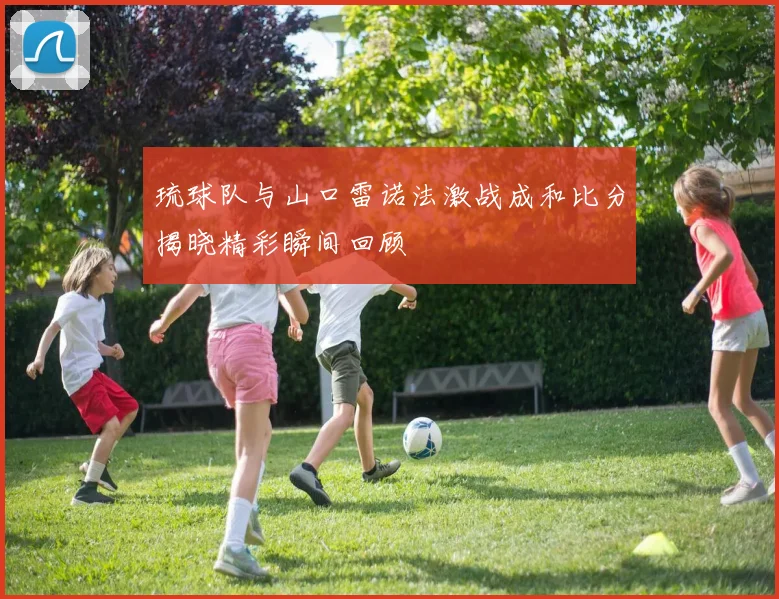 琉球队与山口雷诺法激战成和比分揭晓精彩瞬间回顾