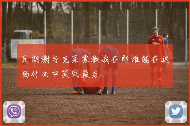 瓦朗谢与克莱蒙激战在即谁能在这场对决中笑到最后