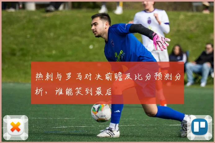 热刺与罗马对决前瞻及比分预测分析，谁能笑到最后