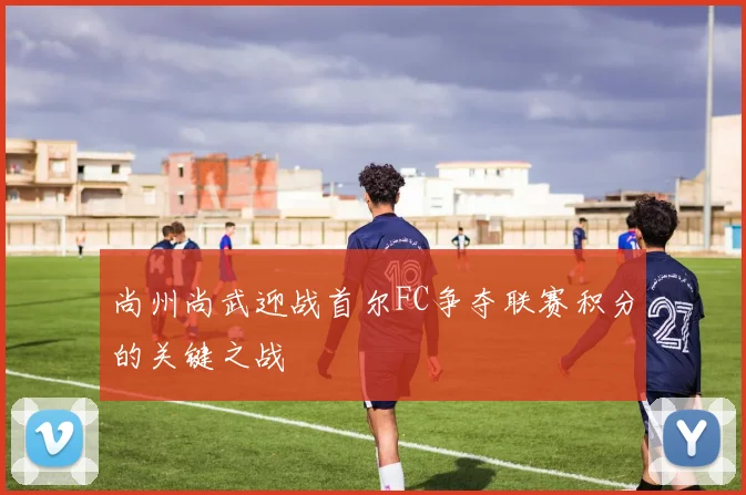 尚州尚武迎战首尔FC争夺联赛积分的关键之战