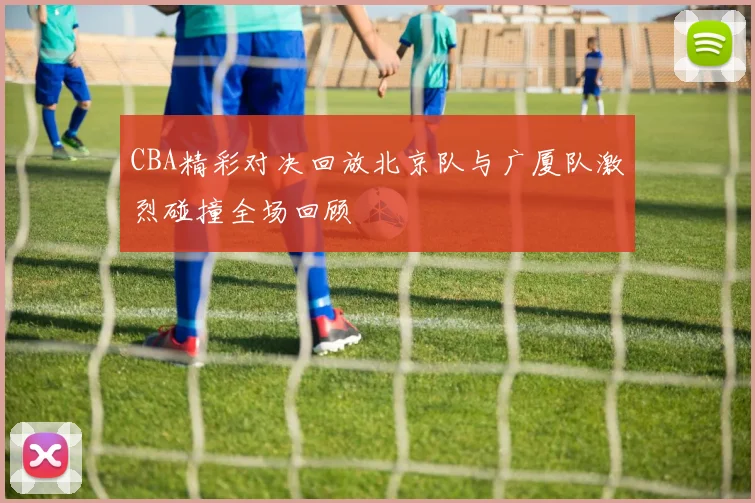 CBA精彩对决回放北京队与广厦队激烈碰撞全场回顾