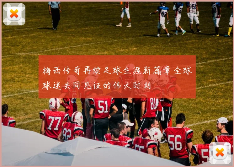 梅西传奇再续足球生涯新篇章全球球迷共同见证的伟大时刻