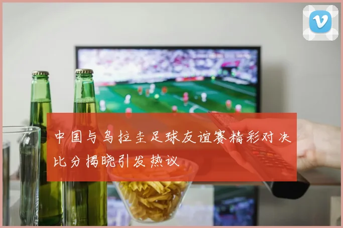 中国与乌拉圭足球友谊赛精彩对决比分揭晓引发热议