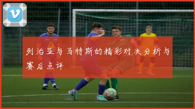 列治亚与马特斯的精彩对决分析与赛后点评