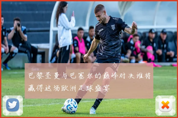 巴黎圣曼与巴塞尔的巅峰对决谁将赢得这场欧洲足球盛宴