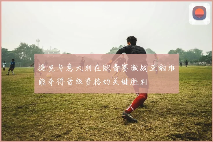 捷克与意大利在欧青赛激战正酣谁能夺得晋级资格的关键胜利