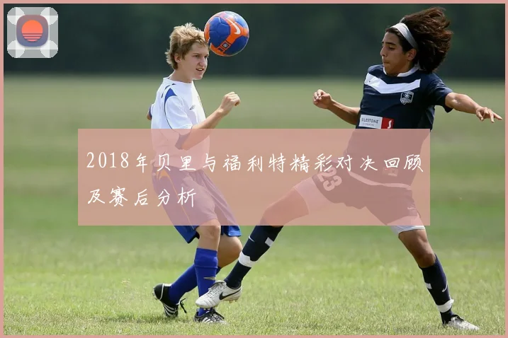 2018年贝里与福利特精彩对决回顾及赛后分析