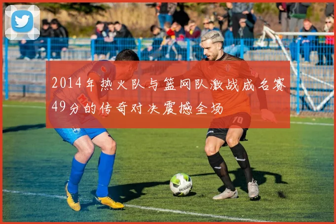 2014年热火队与篮网队激战成名赛49分的传奇对决震撼全场