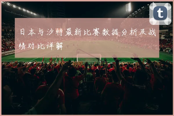 日本与沙特最新比赛数据分析及战绩对比详解