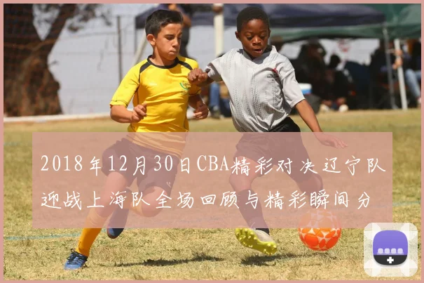 2018年12月30日CBA精彩对决辽宁队迎战上海队全场回顾与精彩瞬间分析