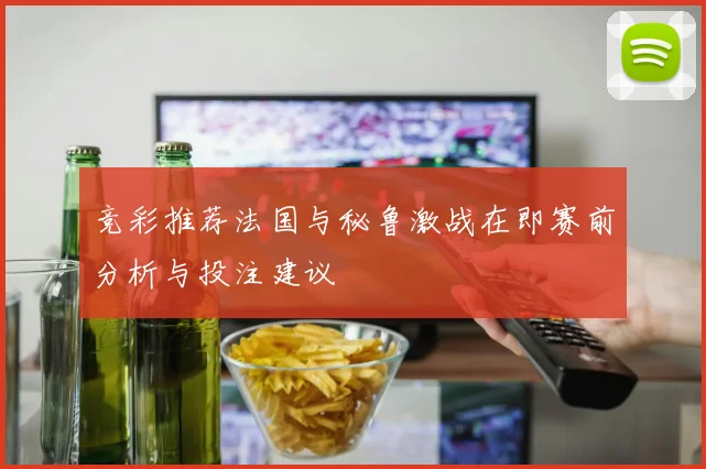竞彩推荐法国与秘鲁激战在即赛前分析与投注建议