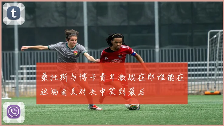 桑托斯与博卡青年激战在即谁能在这场南美对决中笑到最后