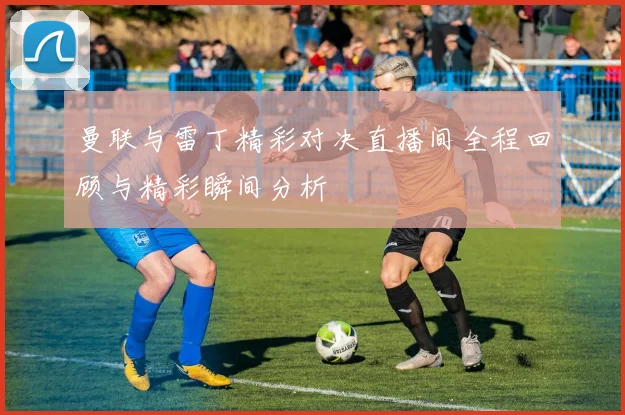 曼联与雷丁精彩对决直播间全程回顾与精彩瞬间分析