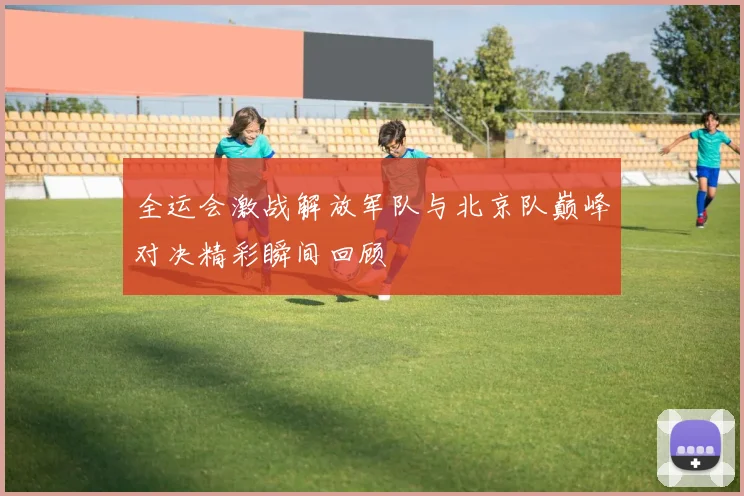 全运会激战解放军队与北京队巅峰对决精彩瞬间回顾