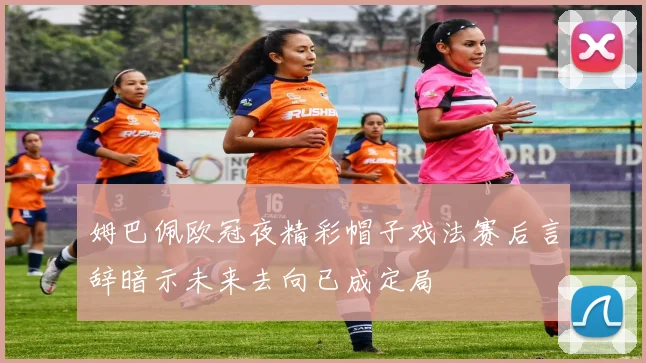 姆巴佩欧冠夜精彩帽子戏法赛后言辞暗示未来去向已成定局