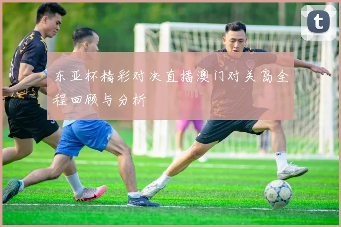东亚杯精彩对决直播澳门对关岛全程回顾与分析