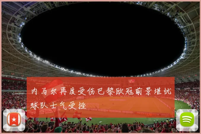 内马尔再度受伤巴黎欧冠前景堪忧球队士气受挫