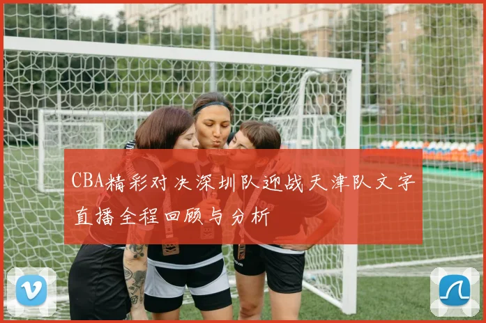 CBA精彩对决深圳队迎战天津队文字直播全程回顾与分析
